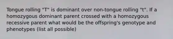 Tongue rolling "T" is dominant over non-tongue rolling "t". If a homozygous dominant parent crossed with a homozygous recessive parent what would be the offspring's genotype and phenotypes (list all possible)