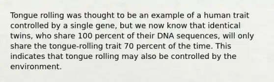 Tongue rolling was thought to be an example of a human trait controlled by a single gene, but we now know that identical twins, who share 100 percent of their DNA sequences, will only share the tongue-rolling trait 70 percent of the time. This indicates that tongue rolling may also be controlled by the environment.