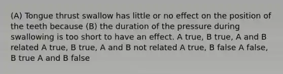 (A) Tongue thrust swallow has little or no effect on the position of the teeth because (B) the duration of the pressure during swallowing is too short to have an effect. A true, B true, A and B related A true, B true, A and B not related A true, B false A false, B true A and B false