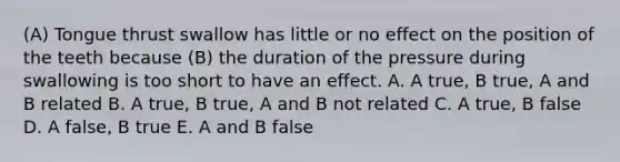 (A) Tongue thrust swallow has little or no effect on the position of the teeth because (B) the duration of the pressure during swallowing is too short to have an effect. A. A true, B true, A and B related B. A true, B true, A and B not related C. A true, B false D. A false, B true E. A and B false