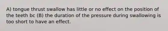 A) tongue thrust swallow has little or no effect on the position of the teeth bc (B) the duration of the pressure during swallowing is too short to have an effect.