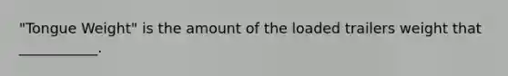 "Tongue Weight" is the amount of the loaded trailers weight that ___________.
