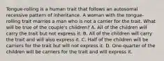 Tongue-rolling is a human trait that follows an autosomal recessive pattern of inheritance. A woman with the tongue-rolling trait marries a man who is not a carrier for the trait. What will be true of the couple's children? A. All of the children will carry the trait but not express it. B. All of the children will carry the trait and will also express it. C. Half of the children will be carriers for the trait but will not express it. D. One-quarter of the children will be carriers for the trait and will express it.