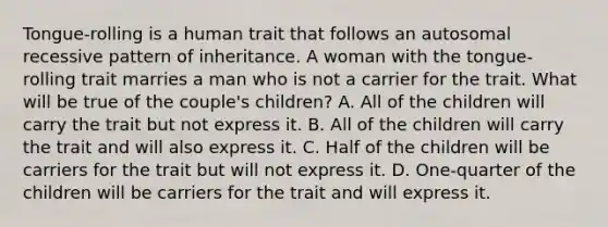 Tongue-rolling is a human trait that follows an autosomal recessive pattern of inheritance. A woman with the tongue-rolling trait marries a man who is not a carrier for the trait. What will be true of the couple's children? A. All of the children will carry the trait but not express it. B. All of the children will carry the trait and will also express it. C. Half of the children will be carriers for the trait but will not express it. D. One-quarter of the children will be carriers for the trait and will express it.