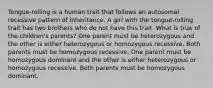 Tongue-rolling is a human trait that follows an autosomal recessive pattern of inheritance. A girl with the tongue-rolling trait has two brothers who do not have this trait. What is true of the children's parents? One parent must be heterozygous and the other is either heterozygous or homozygous recessive. Both parents must be homozygous recessive. One parent must be homozygous dominant and the other is either heterozygous or homozygous recessive. Both parents must be homozygous dominant.