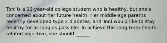 Toni is a 22-year-old college student who is healthy, but she's concerned about her future health. Her middle-age parents recently developed type 2 diabetes, and Toni would like to stay healthy for as long as possible. To achieve this long-term health-related objective, she should ______.