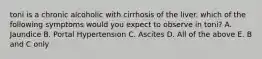 toni is a chronic alcoholic with cirrhosis of the liver. which of the following symptoms would you expect to observe in toni? A. Jaundice B. Portal Hypertension C. Ascites D. All of the above E. B and C only