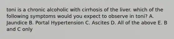 toni is a chronic alcoholic with cirrhosis of the liver. which of the following symptoms would you expect to observe in toni? A. Jaundice B. Portal Hypertension C. Ascites D. All of the above E. B and C only