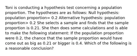 Toni is conducting a hypothesis test concerning a population proportion. The hypotheses are as follows: Null hypothesis: population proportion= 0.2 Alternative hypothesis: population proportion> 0.2 She selects a sample and finds that the sample proportion is 0.21. She then does some calculations and is able to make the following statement: If the population proportion were 0.2, the chance that the sample proportion would have come out as big as 0.21 or bigger is 0.4. Which of the following is a reasonable conclusion?