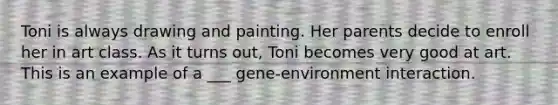 Toni is always drawing and painting. Her parents decide to enroll her in art class. As it turns out, Toni becomes very good at art. This is an example of a ___ gene-environment interaction.