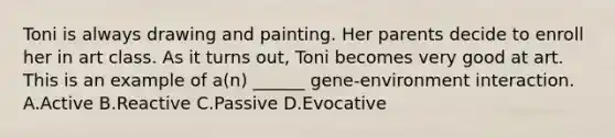 Toni is always drawing and painting. Her parents decide to enroll her in art class. As it turns out, Toni becomes very good at art. This is an example of a(n) ______ gene-environment interaction. A.Active B.Reactive C.Passive D.Evocative