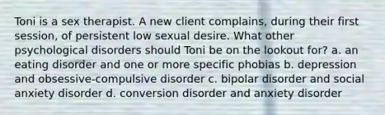 Toni is a sex therapist. A new client complains, during their first session, of persistent low sexual desire. What other psychological disorders should Toni be on the lookout for? a. an eating disorder and one or more specific phobias b. depression and obsessive-compulsive disorder c. bipolar disorder and social anxiety disorder d. conversion disorder and anxiety disorder