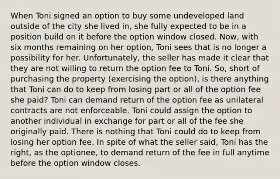 When Toni signed an option to buy some undeveloped land outside of the city she lived in, she fully expected to be in a position build on it before the option window closed. Now, with six months remaining on her option, Toni sees that is no longer a possibility for her. Unfortunately, the seller has made it clear that they are not willing to return the option fee to Toni. So, short of purchasing the property (exercising the option), is there anything that Toni can do to keep from losing part or all of the option fee she paid? Toni can demand return of the option fee as unilateral contracts are not enforceable. Toni could assign the option to another individual in exchange for part or all of the fee she originally paid. There is nothing that Toni could do to keep from losing her option fee. In spite of what the seller said, Toni has the right, as the optionee, to demand return of the fee in full anytime before the option window closes.