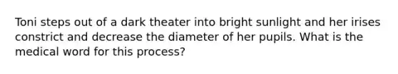 Toni steps out of a dark theater into bright sunlight and her irises constrict and decrease the diameter of her pupils. What is the medical word for this process?