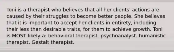 Toni is a therapist who believes that all her clients' actions are caused by their struggles to become better people. She believes that it is important to accept her clients in entirety, including their less than desirable traits, for them to achieve growth. Toni is MOST likely a: behavioral therapist. psychoanalyst. humanistic therapist. Gestalt therapist.