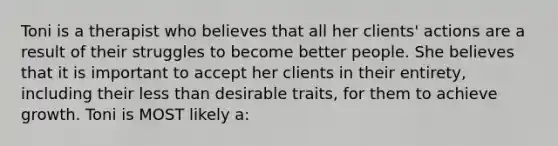 Toni is a therapist who believes that all her clients' actions are a result of their struggles to become better people. She believes that it is important to accept her clients in their entirety, including their less than desirable traits, for them to achieve growth. Toni is MOST likely a: