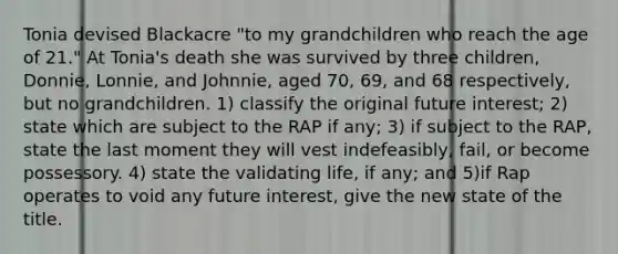 Tonia devised Blackacre "to my grandchildren who reach the age of 21." At Tonia's death she was survived by three children, Donnie, Lonnie, and Johnnie, aged 70, 69, and 68 respectively, but no grandchildren. 1) classify the original future interest; 2) state which are subject to the RAP if any; 3) if subject to the RAP, state the last moment they will vest indefeasibly, fail, or become possessory. 4) state the validating life, if any; and 5)if Rap operates to void any future interest, give the new state of the title.