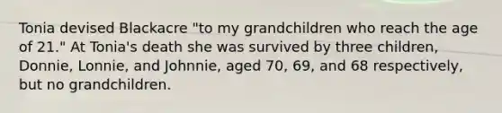 Tonia devised Blackacre "to my grandchildren who reach the age of 21." At Tonia's death she was survived by three children, Donnie, Lonnie, and Johnnie, aged 70, 69, and 68 respectively, but no grandchildren.