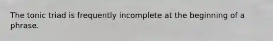 The tonic triad is frequently incomplete at the beginning of a phrase.