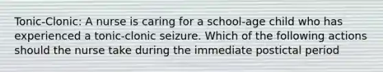 Tonic-Clonic: A nurse is caring for a school-age child who has experienced a tonic-clonic seizure. Which of the following actions should the nurse take during the immediate postictal period