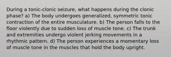 During a tonic-clonic seizure, what happens during the clonic phase? a) The body undergoes generalized, symmetric tonic contraction of the entire musculature. b) The person falls to the floor violently due to sudden loss of muscle tone. c) The trunk and extremities undergo violent jerking movements in a rhythmic pattern. d) The person experiences a momentary loss of muscle tone in the muscles that hold the body upright.