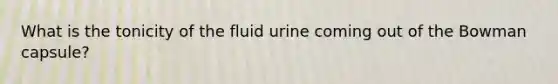 What is the tonicity of the fluid urine coming out of the Bowman capsule?