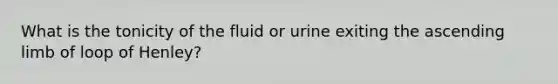 What is the tonicity of the fluid or urine exiting the ascending limb of loop of Henley?