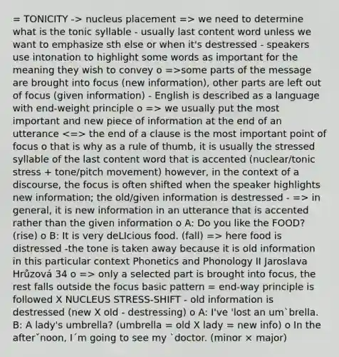 = TONICITY -> nucleus placement => we need to determine what is the tonic syllable - usually last content word unless we want to emphasize sth else or when it's destressed - speakers use intonation to highlight some words as important for the meaning they wish to convey o =>some parts of the message are brought into focus (new information), other parts are left out of focus (given information) - English is described as a language with end-weight principle o => we usually put the most important and new piece of information at the end of an utterance the end of a clause is the most important point of focus o that is why as a rule of thumb, it is usually the stressed syllable of the last content word that is accented (nuclear/tonic stress + tone/pitch movement) however, in the context of a discourse, the focus is often shifted when the speaker highlights new information; the old/given information is destressed - => in general, it is new information in an utterance that is accented rather than the given information o A: Do you like the FOOD? (rise) o B: It is very deLIcious food. (fall) => here food is distressed -the tone is taken away because it is old information in this particular context Phonetics and Phonology II Jaroslava Hrůzová 34 o => only a selected part is brought into focus, the rest falls outside the focus basic pattern = end-way principle is followed X NUCLEUS STRESS-SHIFT - old information is destressed (new X old - destressing) o A: I've 'lost an um`brella. B: A lady's umbrella? (umbrella = old X lady = new info) o In the afterˇnoon, I´m going to see my `doctor. (minor × major)