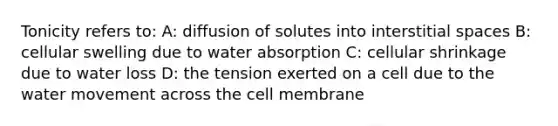 Tonicity refers to: A: diffusion of solutes into interstitial spaces B: cellular swelling due to water absorption C: cellular shrinkage due to water loss D: the tension exerted on a cell due to the water movement across the cell membrane