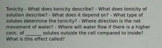 Tonicity - What does tonicity describe? - What does tonicity of solution describe? - What does it depend on? - What type of solutes determine the tonicity? - Where direction is the net movement of water? - Where will water flow if there is a higher conc. of _______ solutes outside the cell compared to inside? What is this effect called?