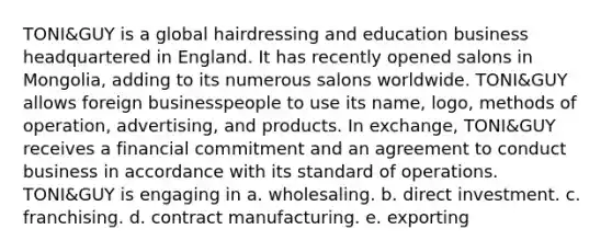 TONI&GUY is a global hairdressing and education business headquartered in England. It has recently opened salons in Mongolia, adding to its numerous salons worldwide. TONI&GUY allows foreign businesspeople to use its name, logo, methods of operation, advertising, and products. In exchange, TONI&GUY receives a financial commitment and an agreement to conduct business in accordance with its standard of operations. TONI&GUY is engaging in a. wholesaling. b. direct investment. c. franchising. d. contract manufacturing. e. exporting