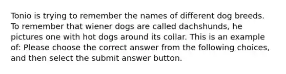 Tonio is trying to remember the names of different dog breeds. To remember that wiener dogs are called dachshunds, he pictures one with hot dogs around its collar. This is an example of: Please choose the correct answer from the following choices, and then select the submit answer button.