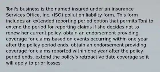 Toni's business is the named insured under an Insurance Services Office, Inc. (ISO) pollution liability form. This form includes an extended reporting period option that permits Toni to extend the period for reporting claims if she decides not to renew her current policy. obtain an endorsement providing coverage for claims based on events occurring within one year after the policy period ends. obtain an endorsement providing coverage for claims reported within one year after the policy period ends. extend the policy's retroactive date coverage so it will apply to prior losses.