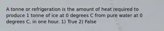 A tonne or refrigeration is the amount of heat required to produce 1 tonne of ice at 0 degrees C from pure water at 0 degrees C, in one hour. 1) True 2) False