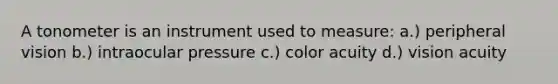 A tonometer is an instrument used to measure: a.) peripheral vision b.) intraocular pressure c.) color acuity d.) vision acuity