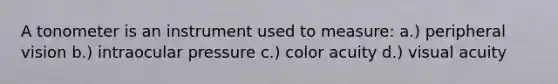 A tonometer is an instrument used to measure: a.) peripheral vision b.) intraocular pressure c.) color acuity d.) visual acuity