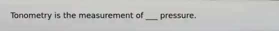 Tonometry is the measurement of ___ pressure.