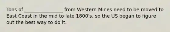 Tons of ________________ from Western Mines need to be moved to East Coast in the mid to late 1800's, so the US began to figure out the best way to do it.