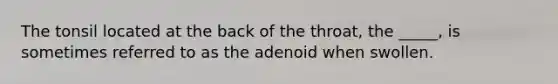 The tonsil located at the back of the throat, the _____, is sometimes referred to as the adenoid when swollen.