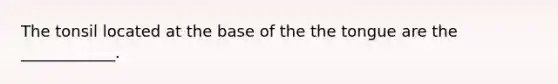 The tonsil located at the base of the the tongue are the ____________.