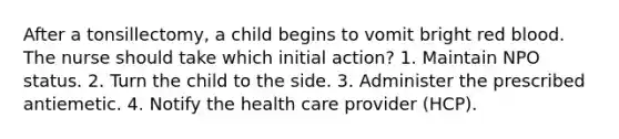 After a tonsillectomy, a child begins to vomit bright red blood. The nurse should take which initial action? 1. Maintain NPO status. 2. Turn the child to the side. 3. Administer the prescribed antiemetic. 4. Notify the health care provider (HCP).