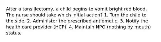 After a tonsillectomy, a child begins to vomit bright red blood. The nurse should take which initial action? 1. Turn the child to the side. 2. Administer the prescribed antiemetic. 3. Notify the health care provider (HCP). 4. Maintain NPO (nothing by mouth) status.