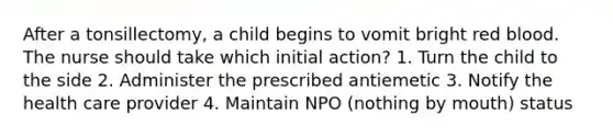 After a tonsillectomy, a child begins to vomit bright red blood. The nurse should take which initial action? 1. Turn the child to the side 2. Administer the prescribed antiemetic 3. Notify the health care provider 4. Maintain NPO (nothing by mouth) status