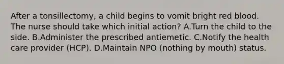 After a tonsillectomy, a child begins to vomit bright red blood. The nurse should take which initial action? A.Turn the child to the side. B.Administer the prescribed antiemetic. C.Notify the health care provider (HCP). D.Maintain NPO (nothing by mouth) status.