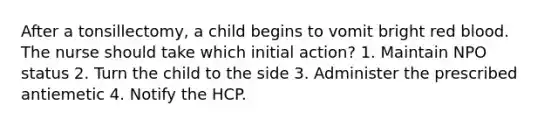 After a tonsillectomy, a child begins to vomit bright red blood. The nurse should take which initial action? 1. Maintain NPO status 2. Turn the child to the side 3. Administer the prescribed antiemetic 4. Notify the HCP.