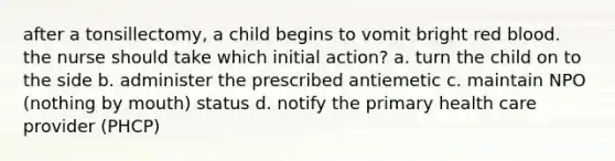 after a tonsillectomy, a child begins to vomit bright red blood. the nurse should take which initial action? a. turn the child on to the side b. administer the prescribed antiemetic c. maintain NPO (nothing by mouth) status d. notify the primary health care provider (PHCP)