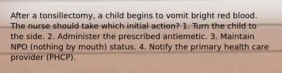 After a tonsillectomy, a child begins to vomit bright red blood. The nurse should take which initial action? 1. Turn the child to the side. 2. Administer the prescribed antiemetic. 3. Maintain NPO (nothing by mouth) status. 4. Notify the primary health care provider (PHCP).