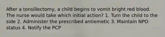 After a tonsillectomy, a child begins to vomit bright red blood. The nurse would take which initial action? 1. Turn the child to the side 2. Administer the prescribed antiemetic 3. Maintain NPO status 4. Notify the PCP