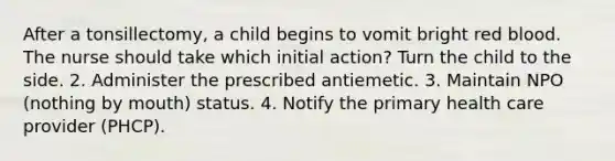 After a tonsillectomy, a child begins to vomit bright red blood. The nurse should take which initial action? Turn the child to the side. 2. Administer the prescribed antiemetic. 3. Maintain NPO (nothing by mouth) status. 4. Notify the primary health care provider (PHCP).