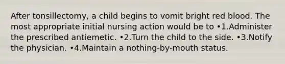 After tonsillectomy, a child begins to vomit bright red blood. The most appropriate initial nursing action would be to •1.Administer the prescribed antiemetic. •2.Turn the child to the side. •3.Notify the physician. •4.Maintain a nothing-by-mouth status.